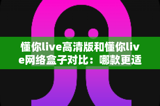 懂你live高清版和懂你live网络盒子对比:哪款更适合你的家庭观影需求?全方位深度评测解析 懂你live高清版和懂你live网络盒子对比:哪款更适合你的家庭观影需求?全方位深度评测解析