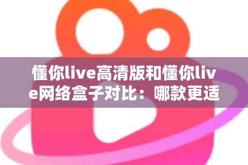 懂你live高清版和懂你live网络盒子对比:哪款更适合你的家庭观影需求?全方位深度评测解析 懂你live高清版和懂你live网络盒子对比:哪款更适合你的家庭观影需求?全方位深度评测解析