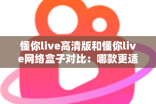 懂你live高清版和懂你live网络盒子对比：哪款更适合你的家庭观影需求？全方位深度评测解析