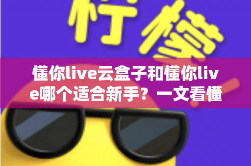 懂你live云盒子和懂你live哪个适合新手?一文看懂两大直播工具的核心差异与选择攻略 懂你live云盒子和懂你live哪个适合新手?一文看懂两大直播工具的核心差异与选择攻略