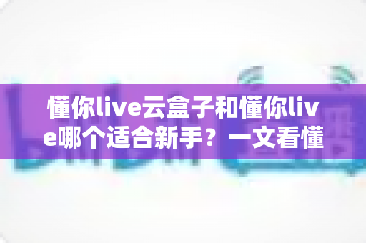 懂你live云盒子和懂你live哪个适合新手？一文看懂两大直播工具的核心差异与选择攻略