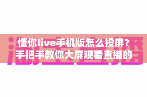 懂你live手机版怎么投屏?手把手教你大屏观看直播的完整教程与问题解决方案 懂你live手机版怎么投屏?手把手教你大屏观看直播的完整教程与问题解决方案