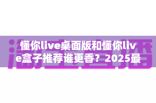 懂你live桌面版和懂你live盒子推荐谁更香?2025最全深度对比评测,看完不花冤枉钱 懂你live桌面版和懂你live盒子推荐谁更香?2025最全深度对比评测,看完不花冤枉钱