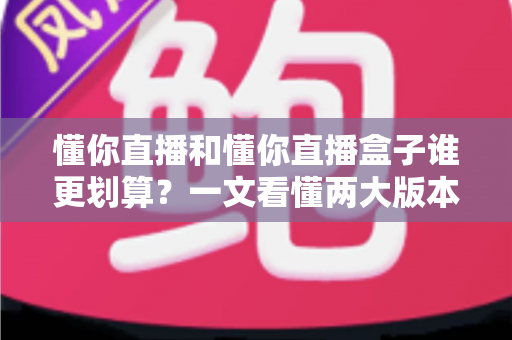 懂你直播和懂你直播盒子谁更划算？一文看懂两大版本的价格与价值差异
