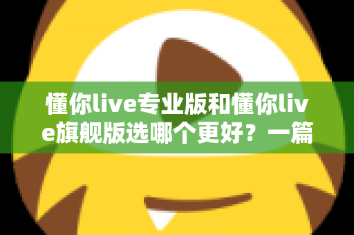 懂你live专业版和懂你live旗舰版选哪个更好?一篇讲透版本差异与选购攻略 懂你live专业版和懂你live旗舰版选哪个更好?一篇讲透版本差异与选购攻略