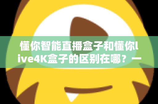 懂你智能直播盒子和懂你live4K盒子的区别在哪？一篇文章帮你选对不踩坑