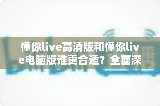懂你live高清版和懂你live电脑版谁更合适?全面深度对比分析,助你一键选对最佳版本 懂你live高清版和懂你live电脑版谁更合适?全面深度对比分析,助你一键选对最佳版本
