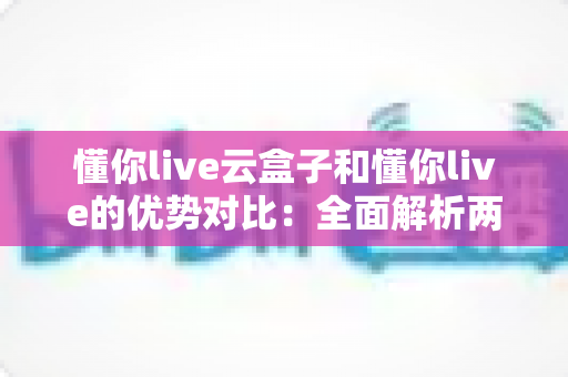 懂你live云盒子和懂你live的优势对比：全面解析两种直播方案，帮你选出更适合的运营利器