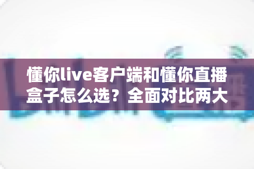 懂你live客户端和懂你直播盒子怎么选？全面对比两大直播方案，助你轻松找到最优选择