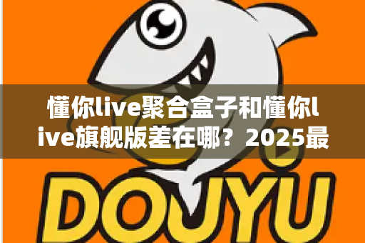 懂你live聚合盒子和懂你live旗舰版差在哪？2025最全版本对比与选购指南