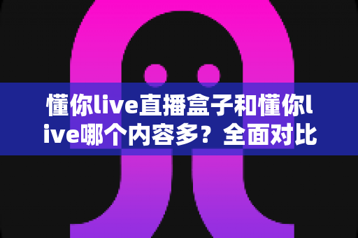 懂你live直播盒子和懂你live哪个内容多？全面对比帮你选对版本