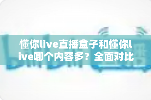 懂你live直播盒子和懂你live哪个内容多？全面对比帮你选对版本