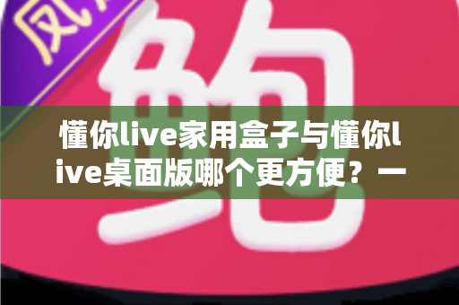 懂你live家用盒子与懂你live桌面版哪个更方便?一篇文章帮你选对设备 懂你live家用盒子与懂你live桌面版哪个更方便?一篇文章帮你选对设备