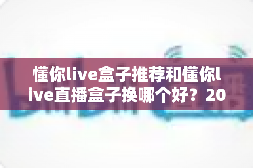 懂你live盒子推荐和懂你live直播盒子换哪个好?2025最新选购与替换全攻略 懂你live盒子推荐和懂你live直播盒子换哪个好?2025最新选购与替换全攻略