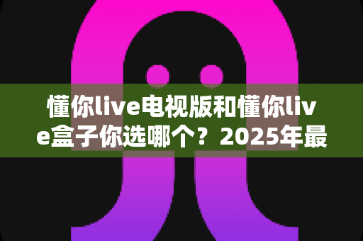 懂你live电视版和懂你live盒子你选哪个？2025年最全选购指南帮你轻松决策