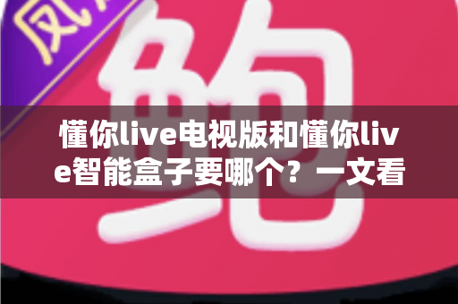 懂你live电视版和懂你live智能盒子要哪个?一文看懂两者差异与选购指南 懂你live电视版和懂你live智能盒子要哪个?一文看懂两者差异与选购指南