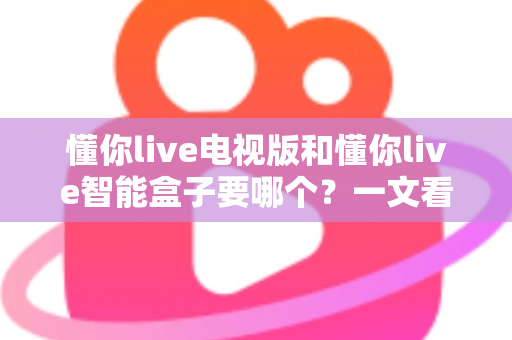 懂你live电视版和懂你live智能盒子要哪个？一文看懂两者差异与选购指南