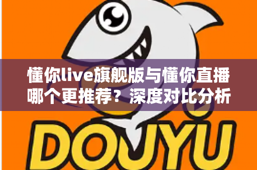 懂你live旗舰版与懂你直播哪个更推荐?深度对比分析与选购指南 懂你live旗舰版与懂你直播哪个更推荐?深度对比分析与选购指南