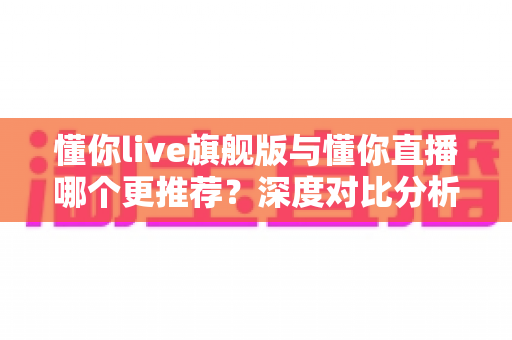 懂你live旗舰版与懂你直播哪个更推荐？深度对比分析与选购指南