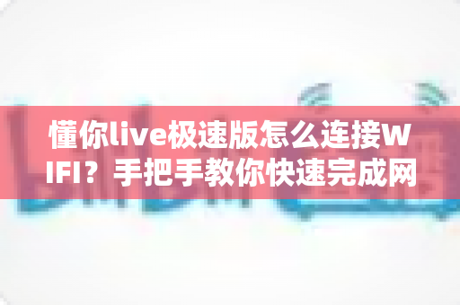 懂你live极速版怎么连接WIFI？手把手教你快速完成网络设置，轻松畅享流畅高清直播体验