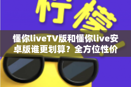 懂你liveTV版和懂你live安卓版谁更划算?全方位性价比对比与选购指南 懂你liveTV版和懂你live安卓版谁更划算?全方位性价比对比与选购指南