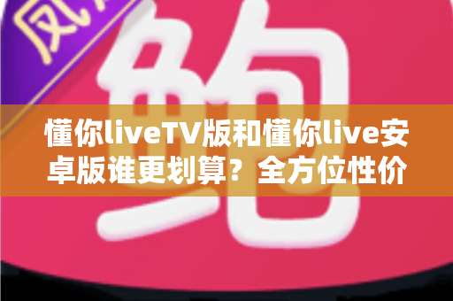 懂你liveTV版和懂你live安卓版谁更划算?全方位性价比对比与选购指南 懂你liveTV版和懂你live安卓版谁更划算?全方位性价比对比与选购指南