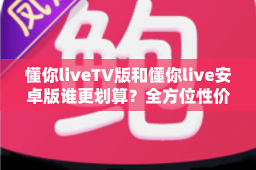 懂你liveTV版和懂你live安卓版谁更划算？全方位性价比对比与选购指南