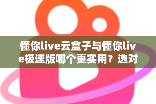 懂你live云盒子与懂你live极速版哪个更实用？选对版本让直播效率翻倍