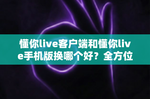 懂你live客户端和懂你live手机版换哪个好？全方位对比评测帮你找到最适合自己的版本