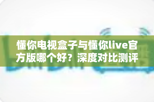 懂你电视盒子与懂你live官方版哪个好？深度对比测评，帮你找到最适合自己的大屏观影方案