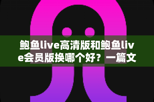 鲍鱼live高清版和鲍鱼live会员版换哪个好？一篇文章帮你彻底理清版本选择思路