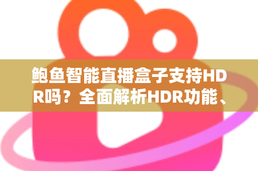 鲍鱼智能直播盒子支持HDR吗？全面解析HDR功能、画质表现与使用体验