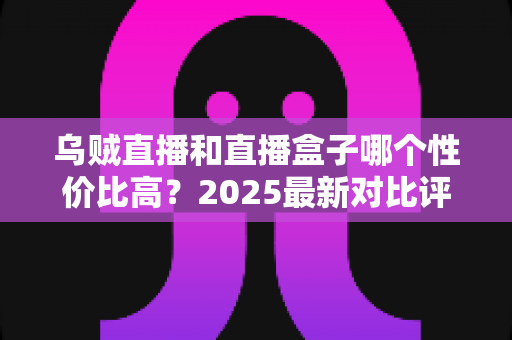 乌贼直播和直播盒子哪个性价比高？2025最新对比评测与省钱选购指南