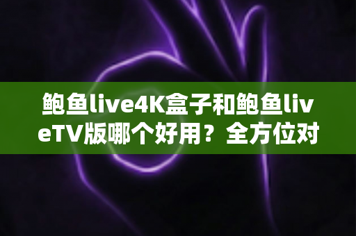 鲍鱼live4K盒子和鲍鱼liveTV版哪个好用？全方位对比助你选对最佳观影方案