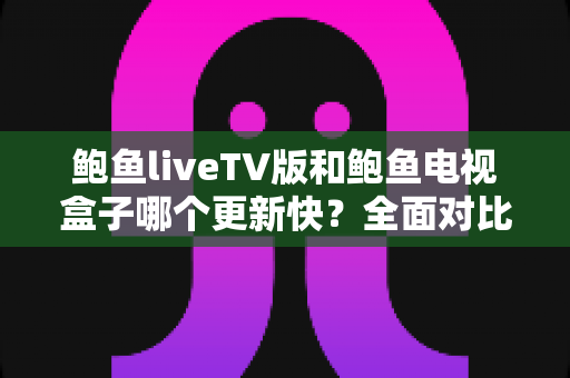 鲍鱼liveTV版和鲍鱼电视盒子哪个更新快？全面对比解析助你选对版本