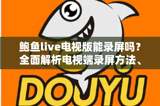 鲍鱼live电视版能录屏吗?全面解析电视端录屏方法、限制与实用避坑指南 鲍鱼live电视版能录屏吗?全面解析电视端录屏方法、限制与实用避坑指南