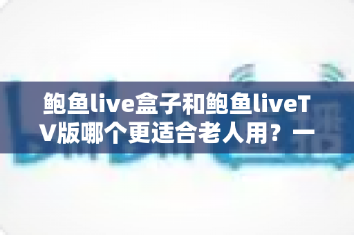 鲍鱼live盒子和鲍鱼liveTV版哪个更适合老人用?一份让长辈轻松看电视的实用指南 鲍鱼live盒子和鲍鱼liveTV版哪个更适合老人用?一份让长辈轻松看电视的实用指南