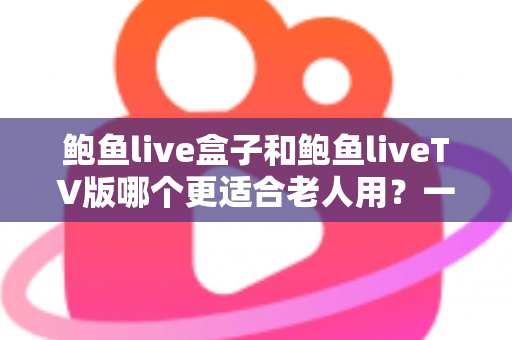 鲍鱼live盒子和鲍鱼liveTV版哪个更适合老人用？一份让长辈轻松看电视的实用指南