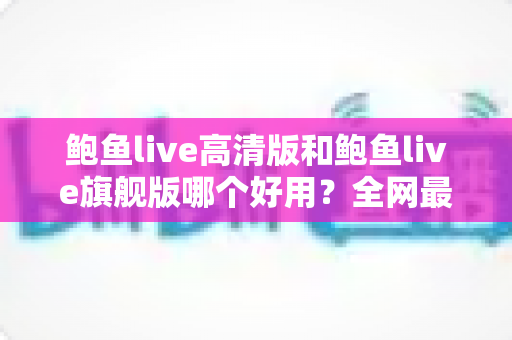 鲍鱼live高清版和鲍鱼live旗舰版哪个好用？全网最全深度对比测评，帮你一次选对最适合的版本