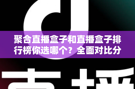 聚合直播盒子和直播盒子排行榜你选哪个？全面对比分析与选择指南一文读懂
