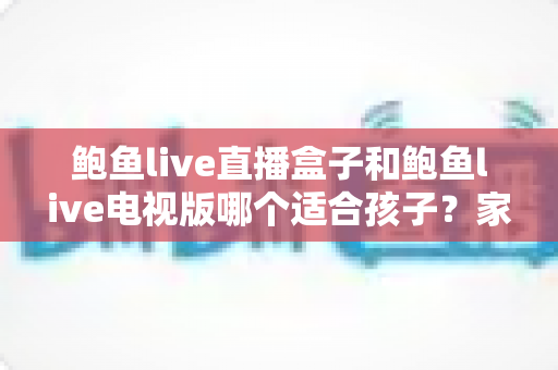 鲍鱼live直播盒子和鲍鱼live电视版哪个适合孩子?家长必读的儿童观影安全指南 鲍鱼live直播盒子和鲍鱼live电视版哪个适合孩子?家长必读的儿童观影安全指南