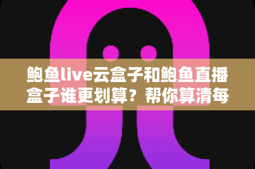 鲍鱼live云盒子和鲍鱼直播盒子谁更划算？帮你算清每一笔账的实用对比指南
