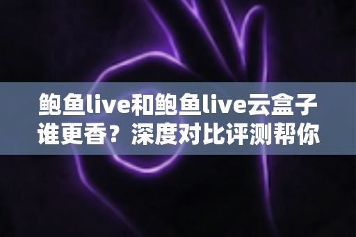 鲍鱼live和鲍鱼live云盒子谁更香？深度对比评测帮你选出最优方案