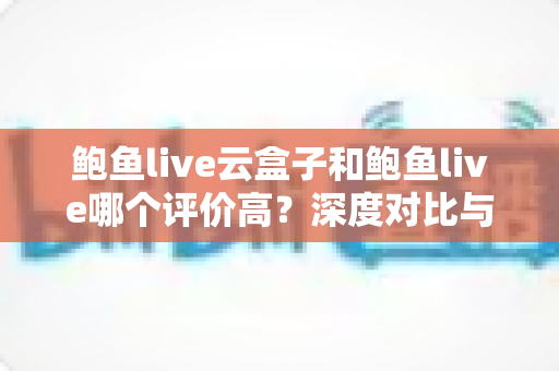 鲍鱼live云盒子和鲍鱼live哪个评价高？深度对比与用户口碑全解析