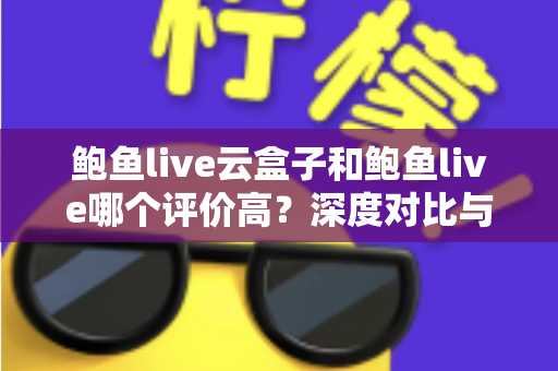 鲍鱼live云盒子和鲍鱼live哪个评价高？深度对比与用户口碑全解析