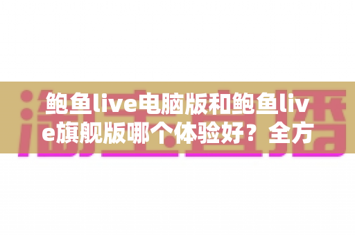 鲍鱼live电脑版和鲍鱼live旗舰版哪个体验好？全方位深度对比评测帮你选对版本