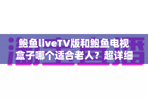 鲍鱼liveTV版和鲍鱼电视盒子哪个适合老人？超详细对比指南帮您为长辈选出最省心的观影方案