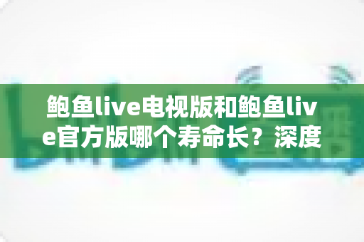 鲍鱼live电视版和鲍鱼live官方版哪个寿命长？深度解析两大版本的使用寿命、更新维护与选择建议