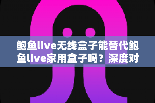鲍鱼live无线盒子能替代鲍鱼live家用盒子吗？深度对比解析与选购全指南