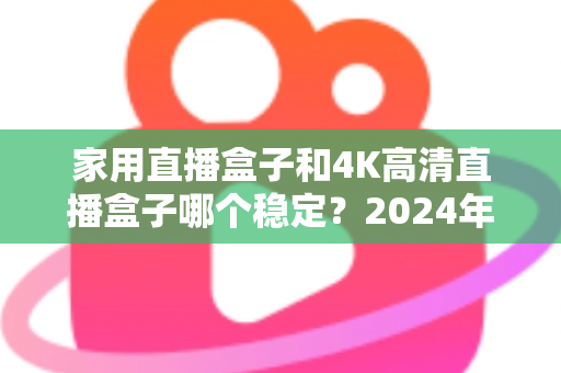 家用直播盒子和4K高清直播盒子哪个稳定？2024年深度实测对比，看完再买不踩坑